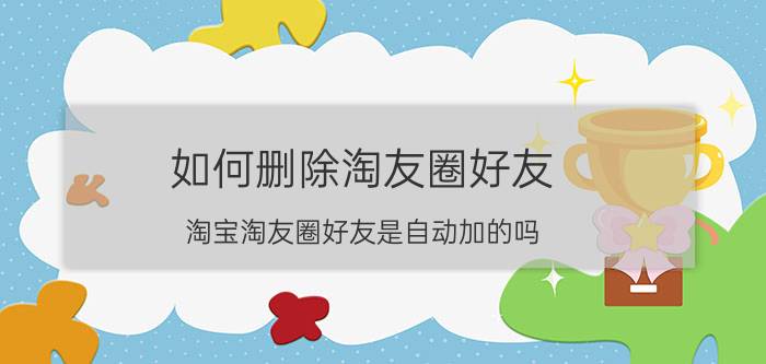 如何删除淘友圈好友 淘宝淘友圈好友是自动加的吗？